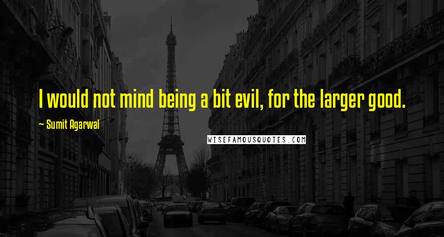 Sumit Agarwal Quotes: I would not mind being a bit evil, for the larger good.