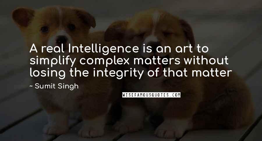 Sumit Singh Quotes: A real Intelligence is an art to simplify complex matters without losing the integrity of that matter