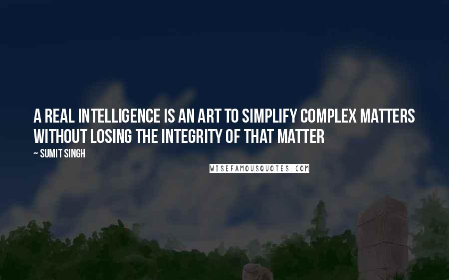 Sumit Singh Quotes: A real Intelligence is an art to simplify complex matters without losing the integrity of that matter