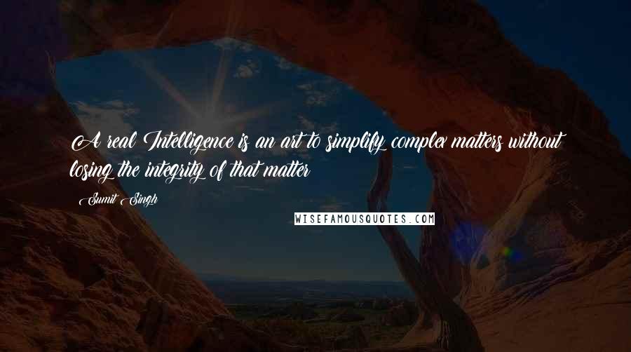 Sumit Singh Quotes: A real Intelligence is an art to simplify complex matters without losing the integrity of that matter