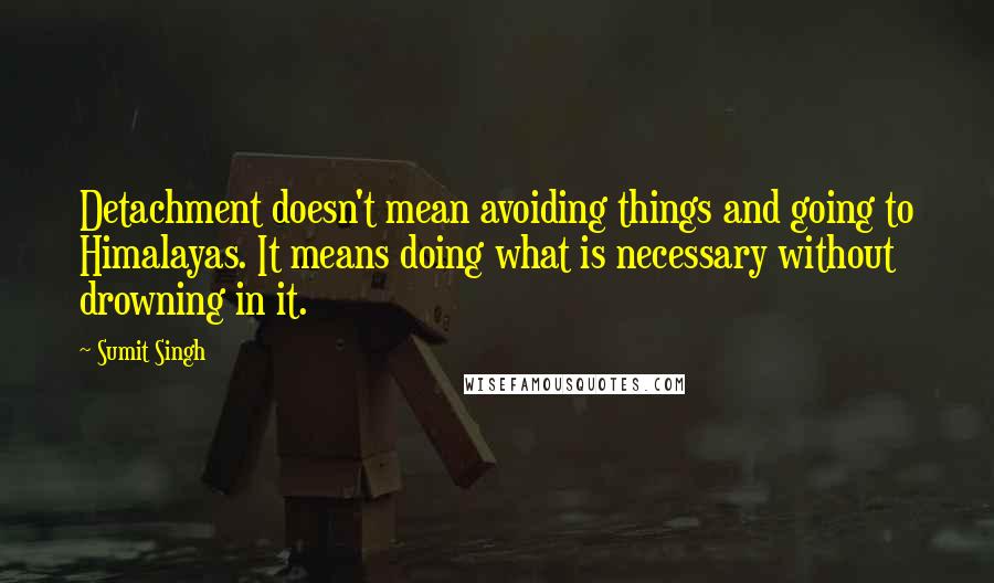 Sumit Singh Quotes: Detachment doesn't mean avoiding things and going to Himalayas. It means doing what is necessary without drowning in it.