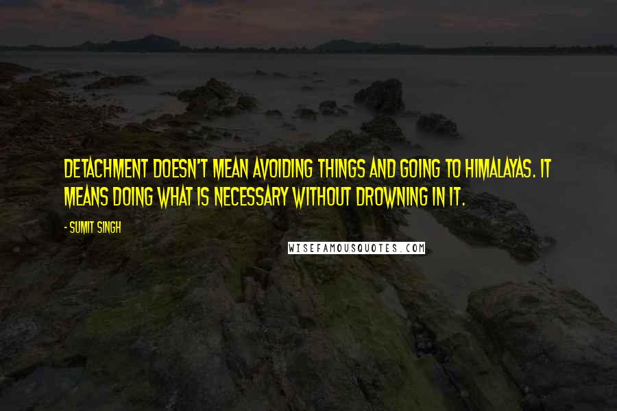 Sumit Singh Quotes: Detachment doesn't mean avoiding things and going to Himalayas. It means doing what is necessary without drowning in it.