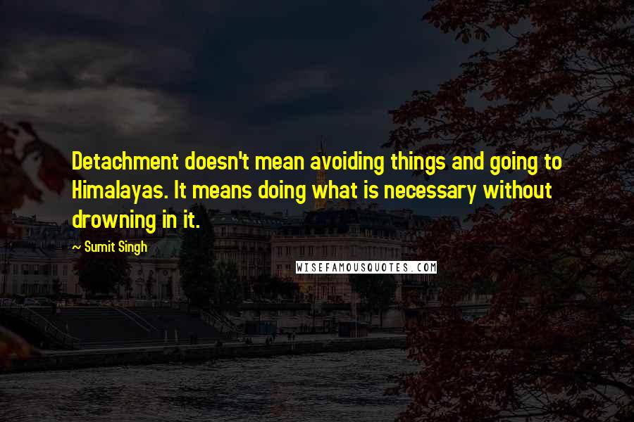 Sumit Singh Quotes: Detachment doesn't mean avoiding things and going to Himalayas. It means doing what is necessary without drowning in it.