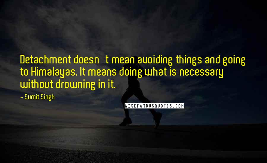 Sumit Singh Quotes: Detachment doesn't mean avoiding things and going to Himalayas. It means doing what is necessary without drowning in it.