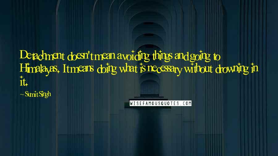 Sumit Singh Quotes: Detachment doesn't mean avoiding things and going to Himalayas. It means doing what is necessary without drowning in it.