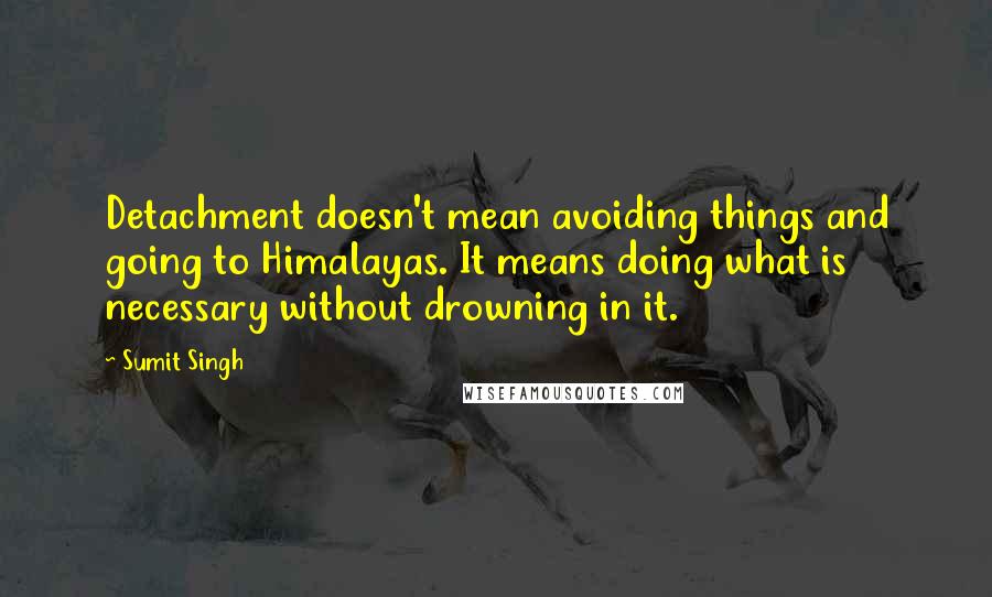 Sumit Singh Quotes: Detachment doesn't mean avoiding things and going to Himalayas. It means doing what is necessary without drowning in it.