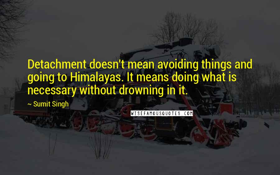 Sumit Singh Quotes: Detachment doesn't mean avoiding things and going to Himalayas. It means doing what is necessary without drowning in it.