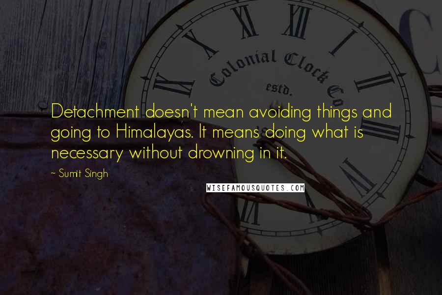 Sumit Singh Quotes: Detachment doesn't mean avoiding things and going to Himalayas. It means doing what is necessary without drowning in it.