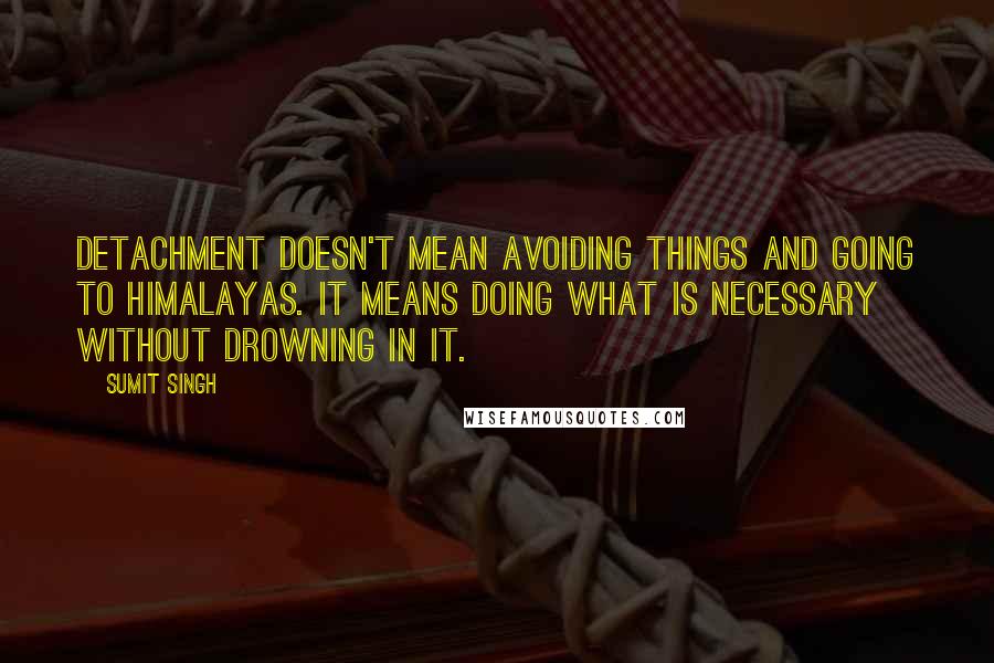 Sumit Singh Quotes: Detachment doesn't mean avoiding things and going to Himalayas. It means doing what is necessary without drowning in it.