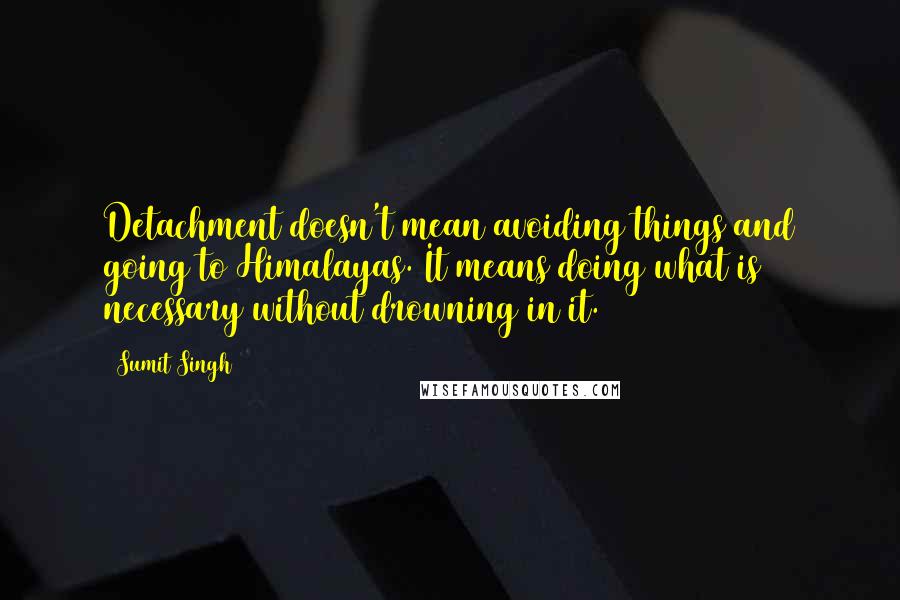 Sumit Singh Quotes: Detachment doesn't mean avoiding things and going to Himalayas. It means doing what is necessary without drowning in it.