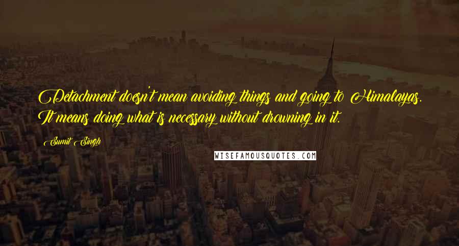 Sumit Singh Quotes: Detachment doesn't mean avoiding things and going to Himalayas. It means doing what is necessary without drowning in it.