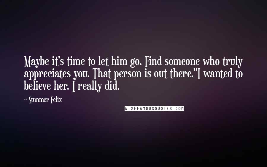 Summer Felix Quotes: Maybe it's time to let him go. Find someone who truly appreciates you. That person is out there."I wanted to believe her. I really did.