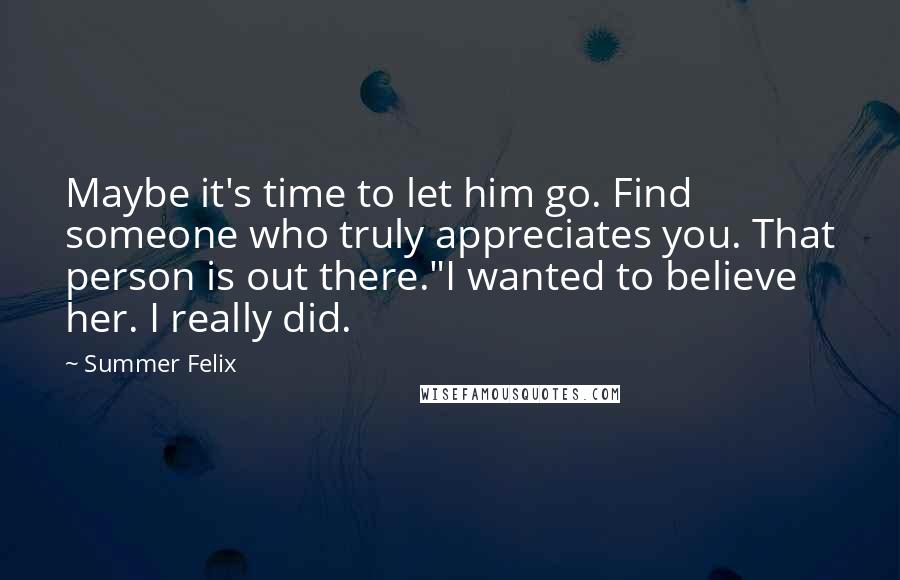 Summer Felix Quotes: Maybe it's time to let him go. Find someone who truly appreciates you. That person is out there."I wanted to believe her. I really did.