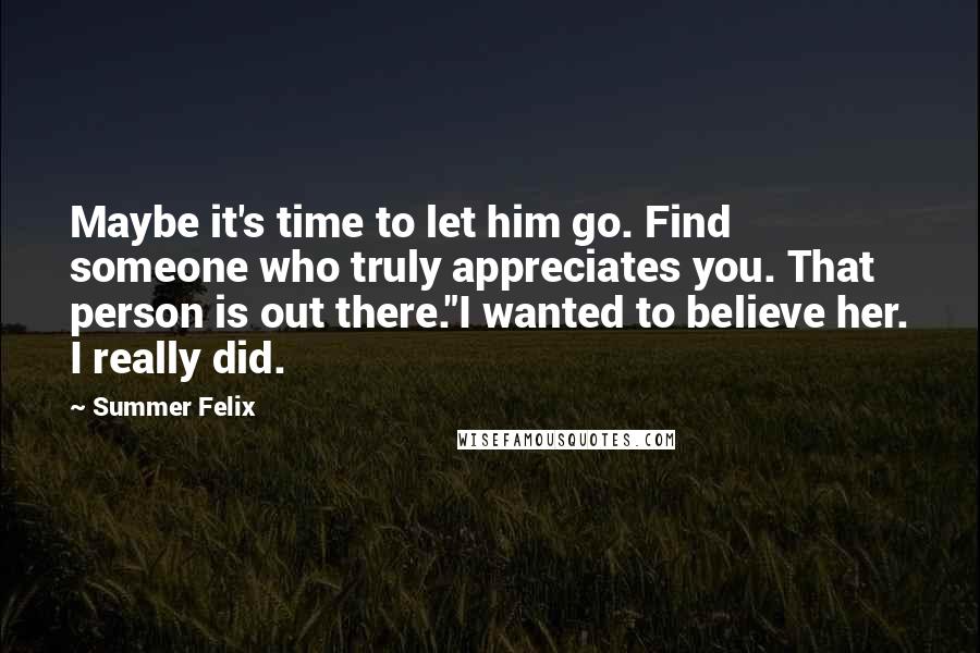 Summer Felix Quotes: Maybe it's time to let him go. Find someone who truly appreciates you. That person is out there."I wanted to believe her. I really did.