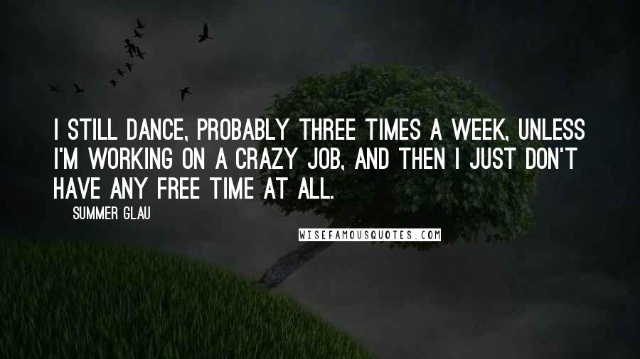 Summer Glau Quotes: I still dance, probably three times a week, unless I'm working on a crazy job, and then I just don't have any free time at all.