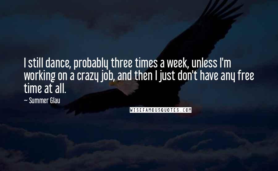Summer Glau Quotes: I still dance, probably three times a week, unless I'm working on a crazy job, and then I just don't have any free time at all.