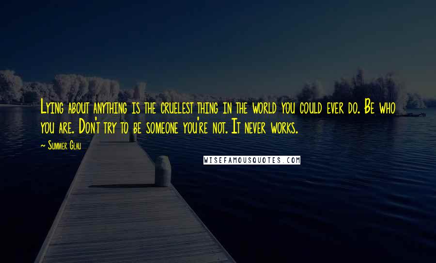 Summer Glau Quotes: Lying about anything is the cruelest thing in the world you could ever do. Be who you are. Don't try to be someone you're not. It never works.