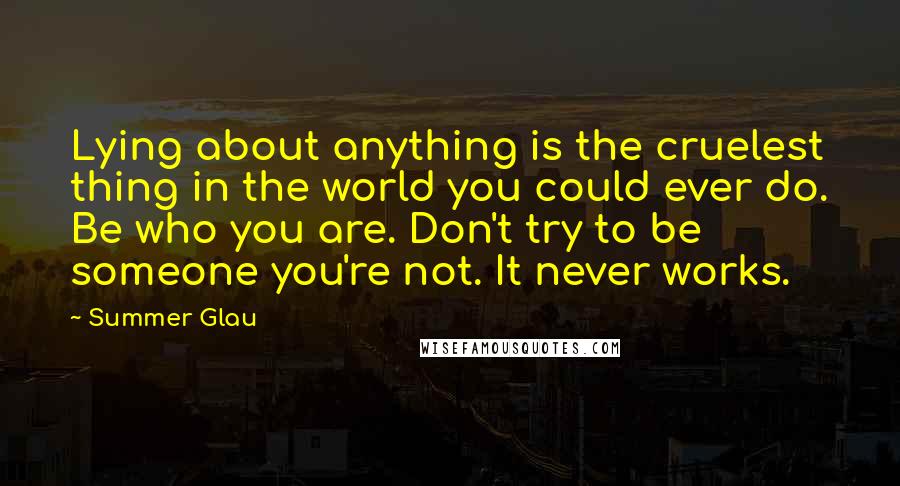 Summer Glau Quotes: Lying about anything is the cruelest thing in the world you could ever do. Be who you are. Don't try to be someone you're not. It never works.