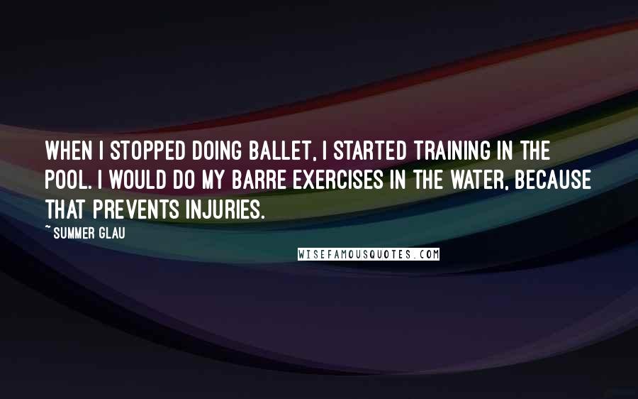 Summer Glau Quotes: When I stopped doing ballet, I started training in the pool. I would do my barre exercises in the water, because that prevents injuries.
