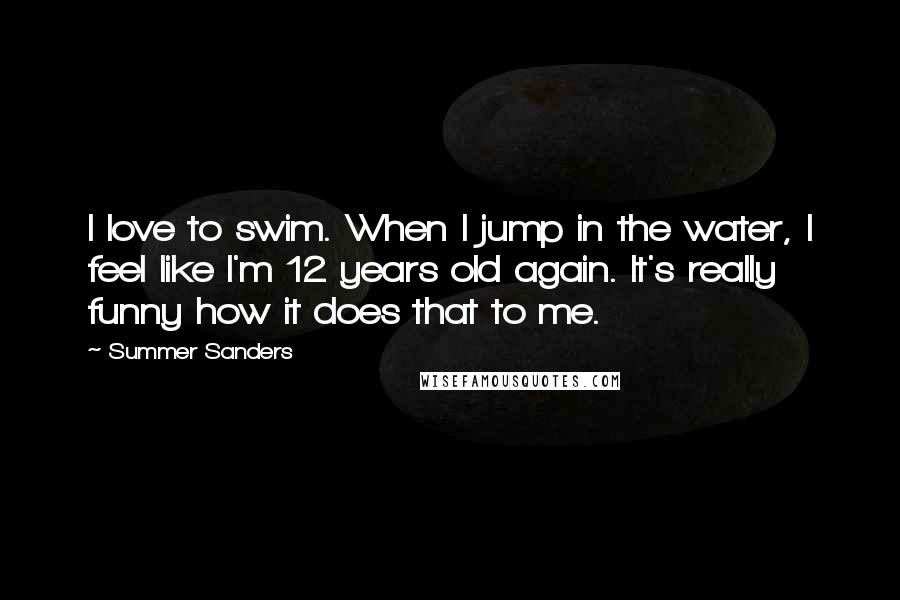 Summer Sanders Quotes: I love to swim. When I jump in the water, I feel like I'm 12 years old again. It's really funny how it does that to me.