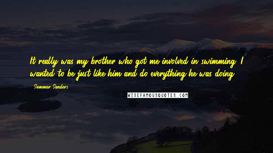 Summer Sanders Quotes: It really was my brother who got me involved in swimming. I wanted to be just like him and do everything he was doing.