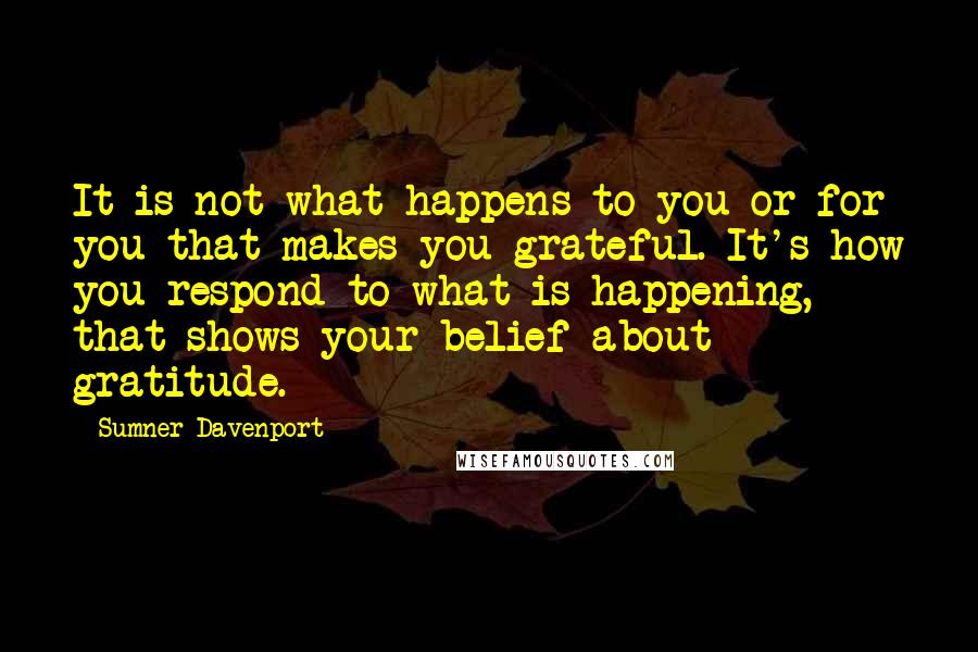 Sumner Davenport Quotes: It is not what happens to you or for you that makes you grateful. It's how you respond to what is happening, that shows your belief about gratitude.