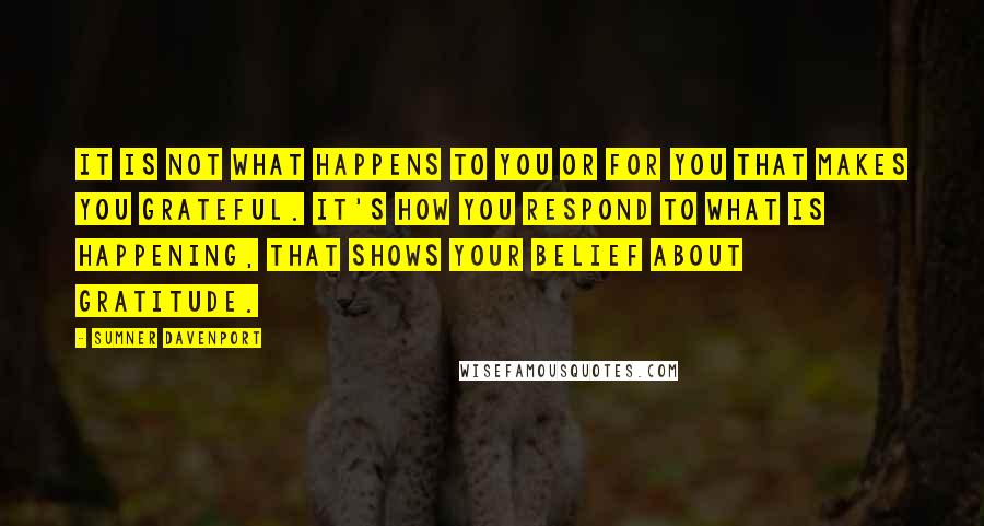 Sumner Davenport Quotes: It is not what happens to you or for you that makes you grateful. It's how you respond to what is happening, that shows your belief about gratitude.