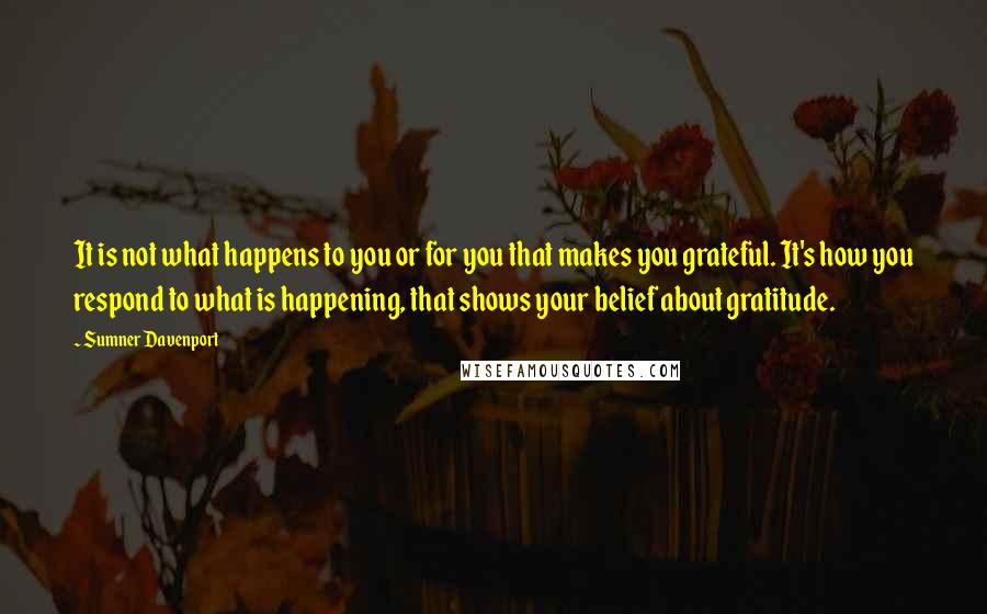 Sumner Davenport Quotes: It is not what happens to you or for you that makes you grateful. It's how you respond to what is happening, that shows your belief about gratitude.