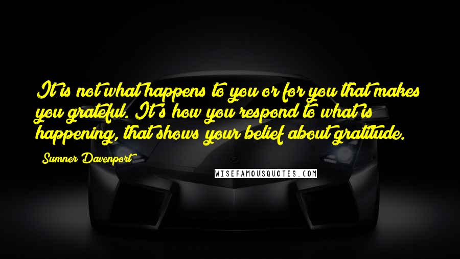 Sumner Davenport Quotes: It is not what happens to you or for you that makes you grateful. It's how you respond to what is happening, that shows your belief about gratitude.