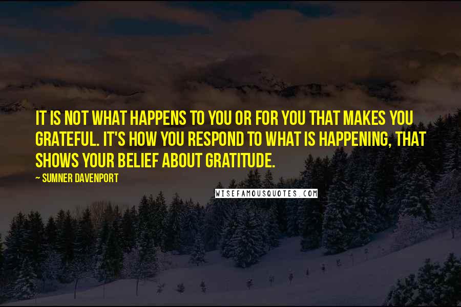 Sumner Davenport Quotes: It is not what happens to you or for you that makes you grateful. It's how you respond to what is happening, that shows your belief about gratitude.