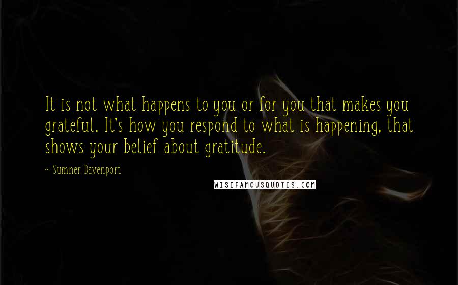 Sumner Davenport Quotes: It is not what happens to you or for you that makes you grateful. It's how you respond to what is happening, that shows your belief about gratitude.