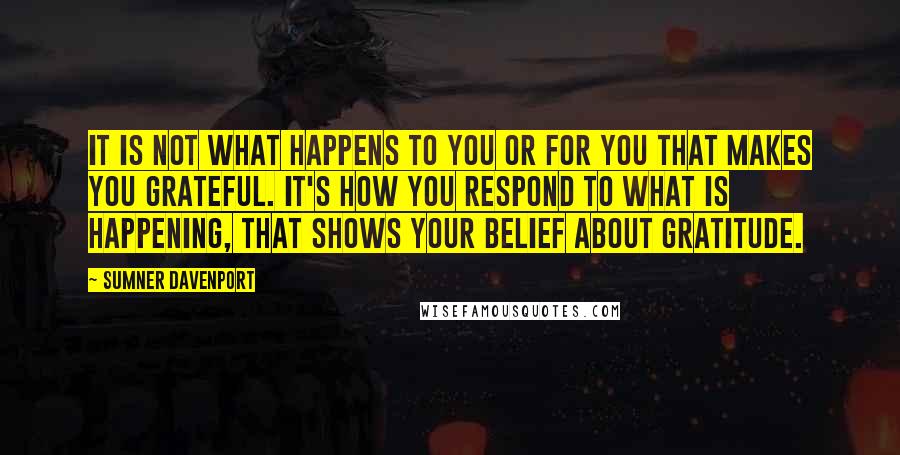 Sumner Davenport Quotes: It is not what happens to you or for you that makes you grateful. It's how you respond to what is happening, that shows your belief about gratitude.