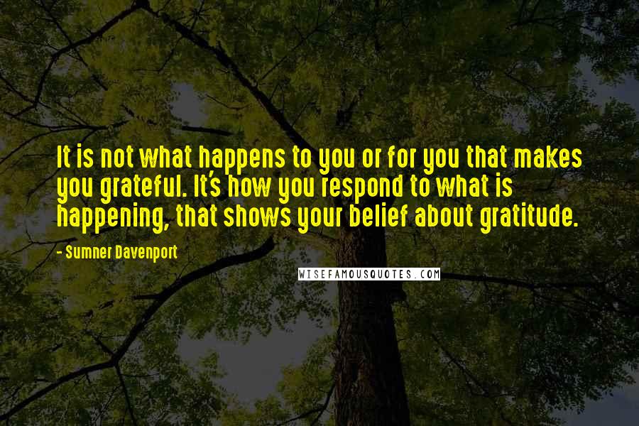 Sumner Davenport Quotes: It is not what happens to you or for you that makes you grateful. It's how you respond to what is happening, that shows your belief about gratitude.