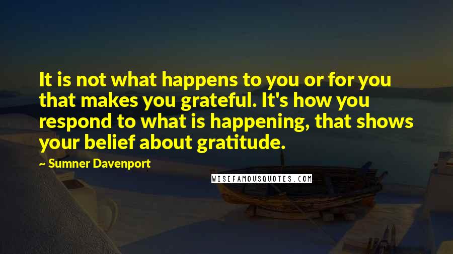 Sumner Davenport Quotes: It is not what happens to you or for you that makes you grateful. It's how you respond to what is happening, that shows your belief about gratitude.