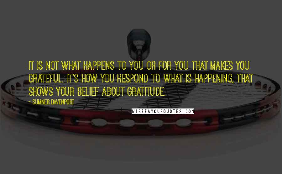 Sumner Davenport Quotes: It is not what happens to you or for you that makes you grateful. It's how you respond to what is happening, that shows your belief about gratitude.