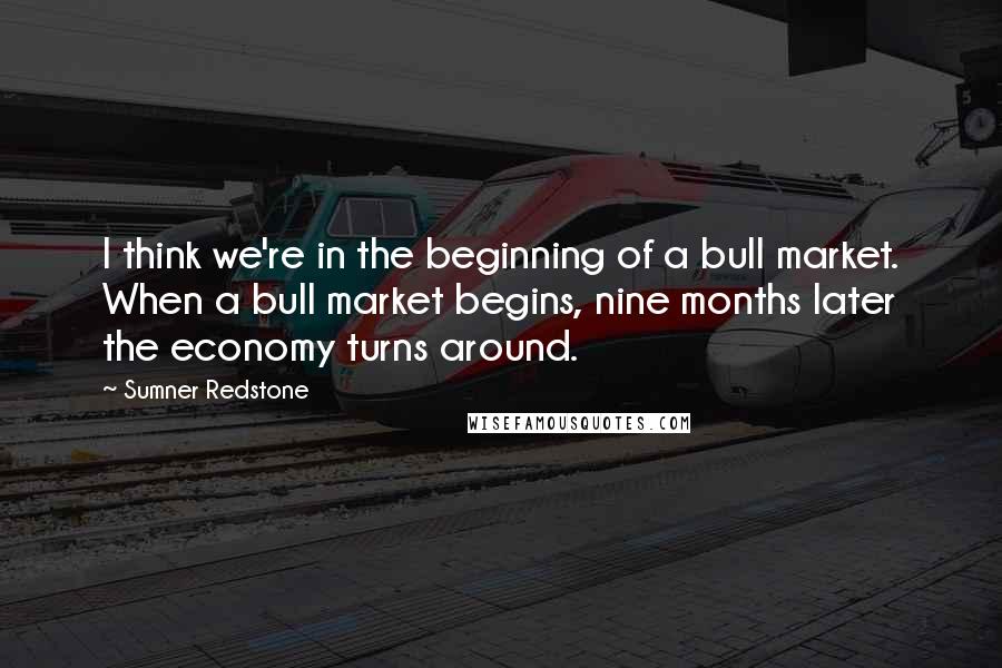 Sumner Redstone Quotes: I think we're in the beginning of a bull market. When a bull market begins, nine months later the economy turns around.