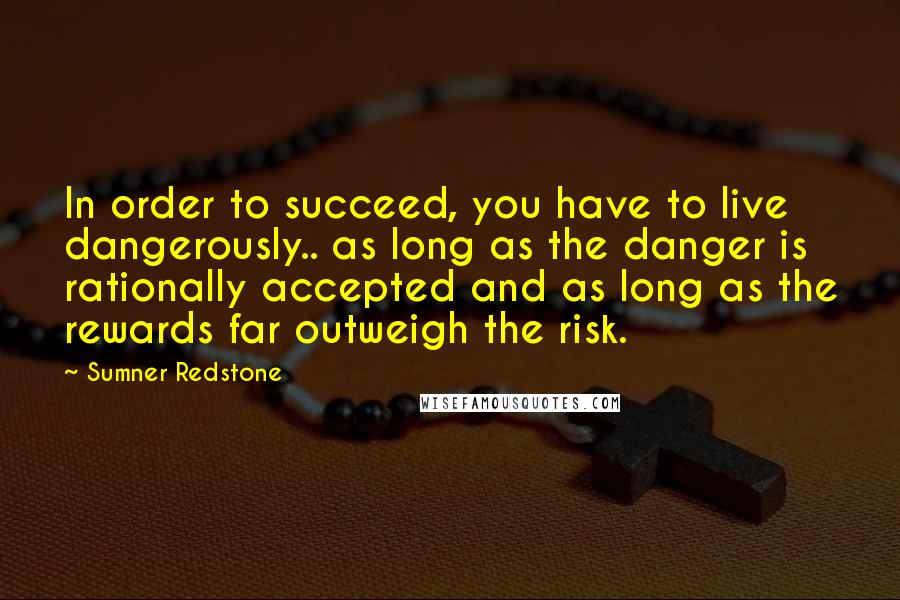 Sumner Redstone Quotes: In order to succeed, you have to live dangerously.. as long as the danger is rationally accepted and as long as the rewards far outweigh the risk.