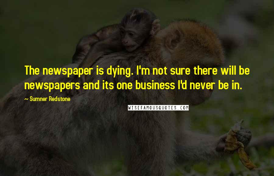 Sumner Redstone Quotes: The newspaper is dying. I'm not sure there will be newspapers and its one business I'd never be in.