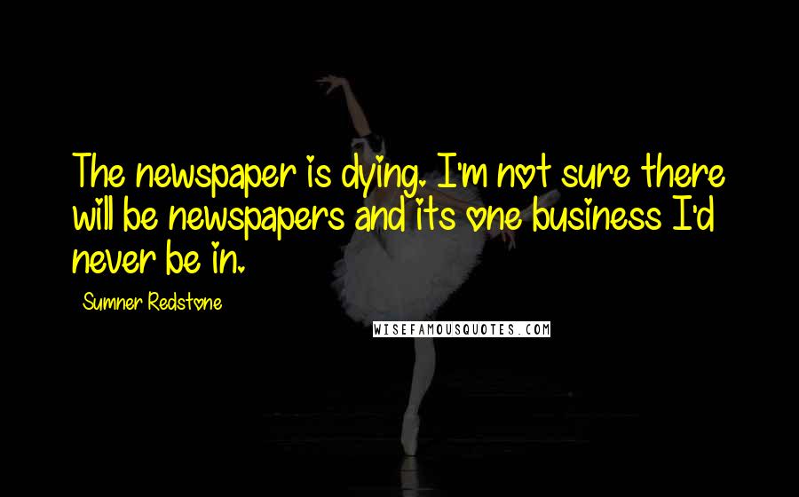 Sumner Redstone Quotes: The newspaper is dying. I'm not sure there will be newspapers and its one business I'd never be in.