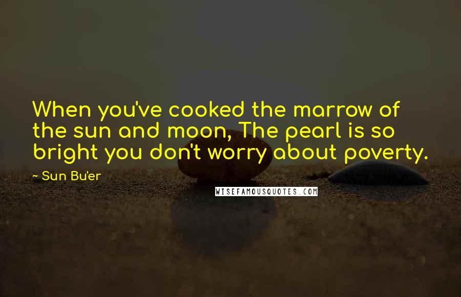 Sun Bu'er Quotes: When you've cooked the marrow of the sun and moon, The pearl is so bright you don't worry about poverty.