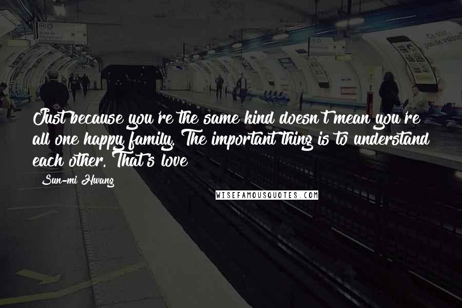 Sun-mi Hwang Quotes: Just because you're the same kind doesn't mean you're all one happy family. The important thing is to understand each other. That's love!