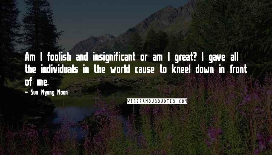 Sun Myung Moon Quotes: Am I foolish and insignificant or am I great? I gave all the individuals in the world cause to kneel down in front of me.