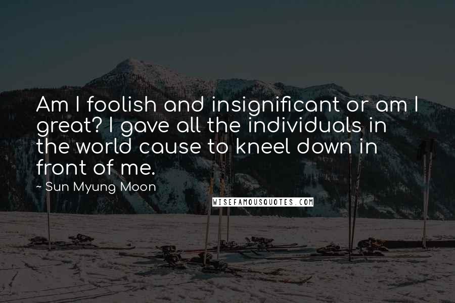 Sun Myung Moon Quotes: Am I foolish and insignificant or am I great? I gave all the individuals in the world cause to kneel down in front of me.
