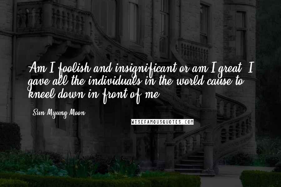 Sun Myung Moon Quotes: Am I foolish and insignificant or am I great? I gave all the individuals in the world cause to kneel down in front of me.