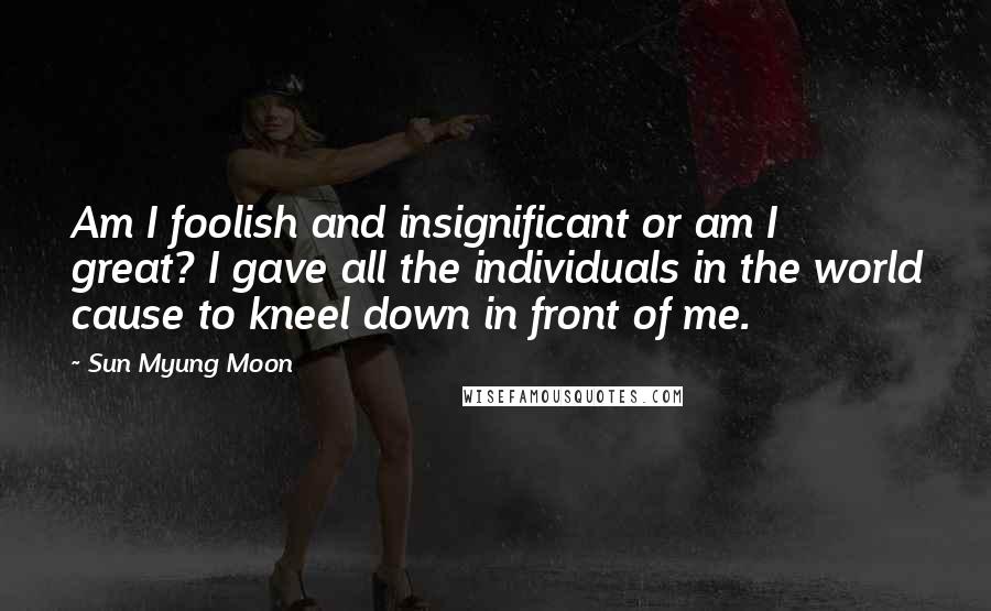 Sun Myung Moon Quotes: Am I foolish and insignificant or am I great? I gave all the individuals in the world cause to kneel down in front of me.