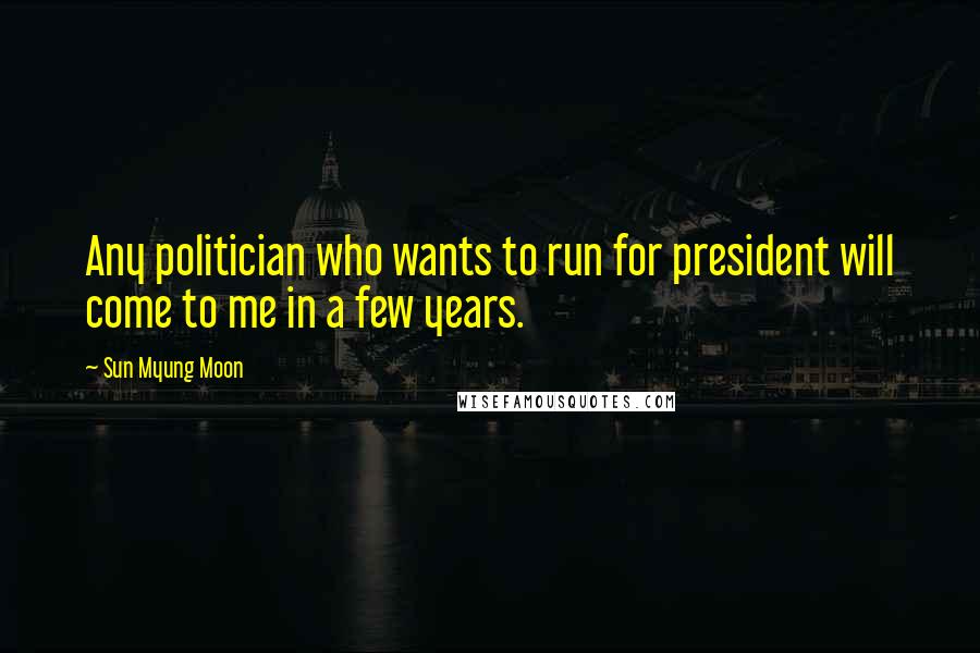 Sun Myung Moon Quotes: Any politician who wants to run for president will come to me in a few years.