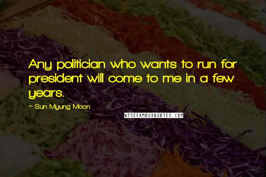 Sun Myung Moon Quotes: Any politician who wants to run for president will come to me in a few years.