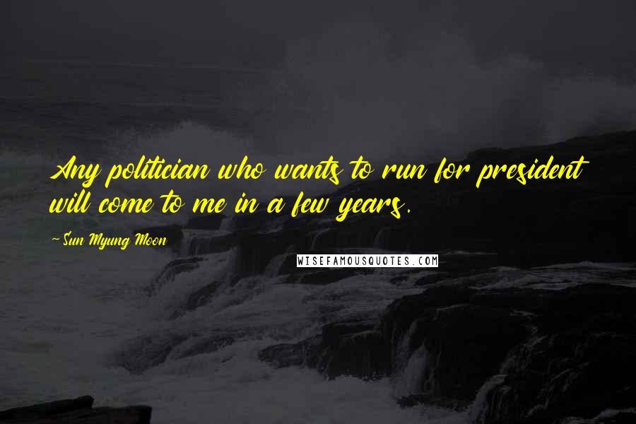 Sun Myung Moon Quotes: Any politician who wants to run for president will come to me in a few years.