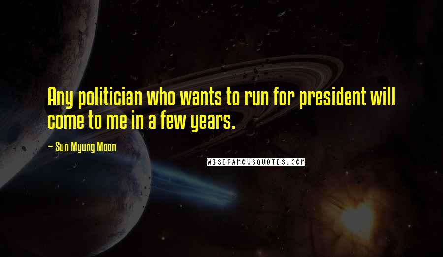 Sun Myung Moon Quotes: Any politician who wants to run for president will come to me in a few years.