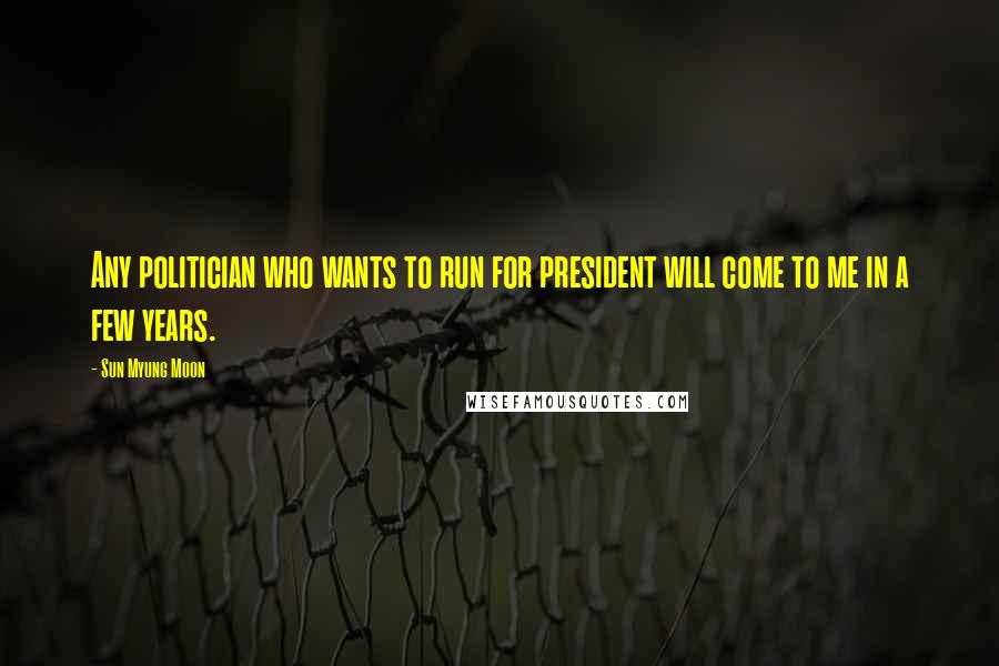 Sun Myung Moon Quotes: Any politician who wants to run for president will come to me in a few years.